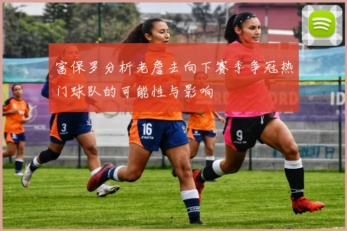 富保罗分析老詹去向下赛季争冠热门球队的可能性与影响