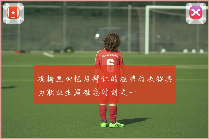 埃梅里回忆与拜仁的经典对决称其为职业生涯难忘时刻之一