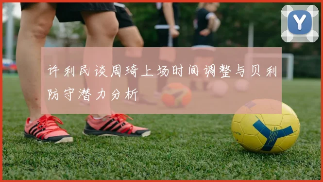 许利民谈周琦上场时间调整与贝利防守潜力分析