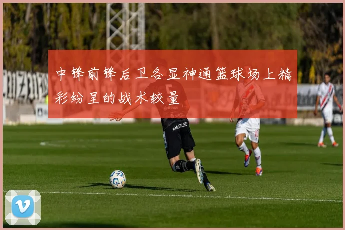 中锋前锋后卫各显神通篮球场上精彩纷呈的战术较量