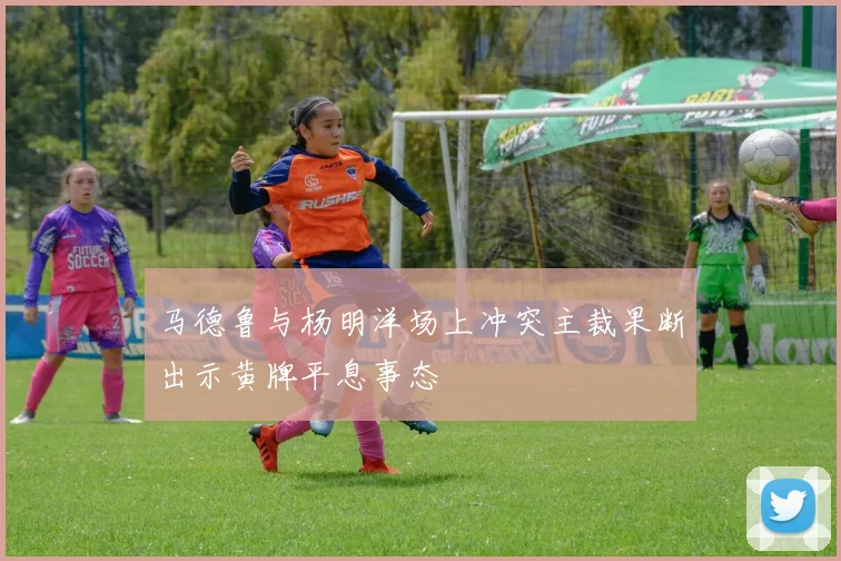 马德鲁与杨明洋场上冲突主裁果断出示黄牌平息事态