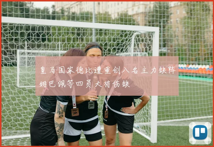 皇马国家德比遭重创八名主力缺阵姆巴佩等四员大将伤缺
