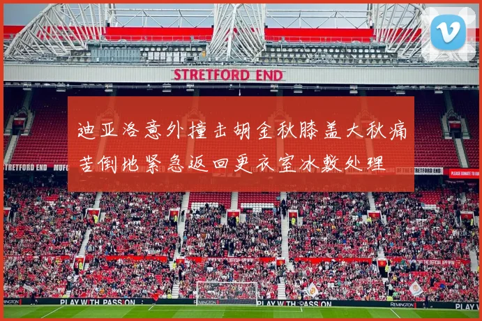 迪亚洛意外撞击胡金秋膝盖大秋痛苦倒地紧急返回更衣室冰敷处理