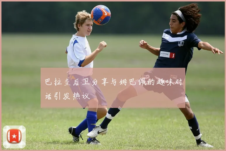 巴拉圭后卫分享与姆巴佩的趣味对话引发热议