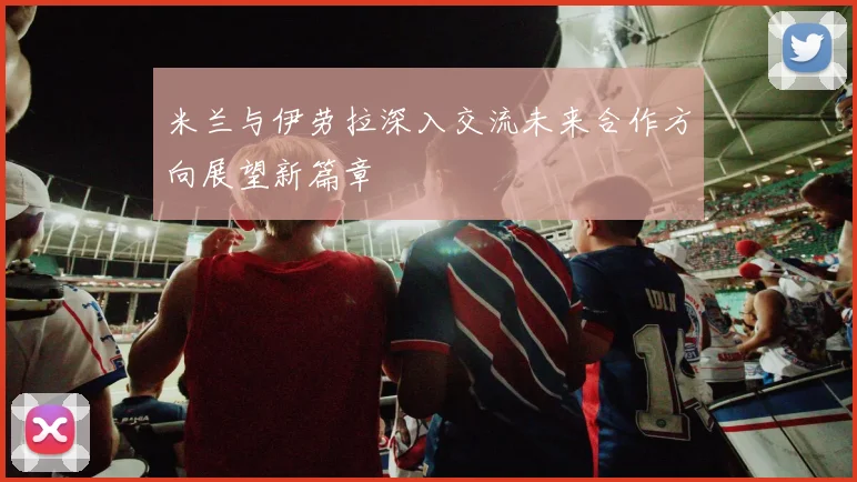 米兰与伊劳拉深入交流未来合作方向展望新篇章