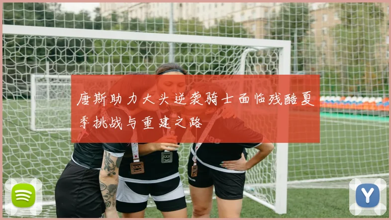 唐斯助力大头逆袭骑士面临残酷夏季挑战与重建之路