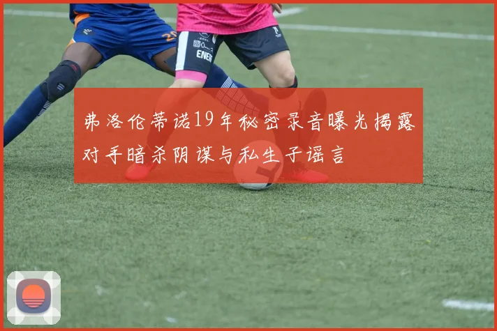 弗洛伦蒂诺19年秘密录音曝光揭露对手暗杀阴谋与私生子谣言