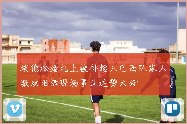 埃德松婚礼上被补招入巴西队家人激动泪洒现场事业运势大好