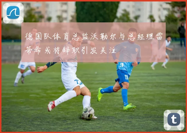德国队体育总监沃勒尔与总经理雷蒂希或将辞职引发关注