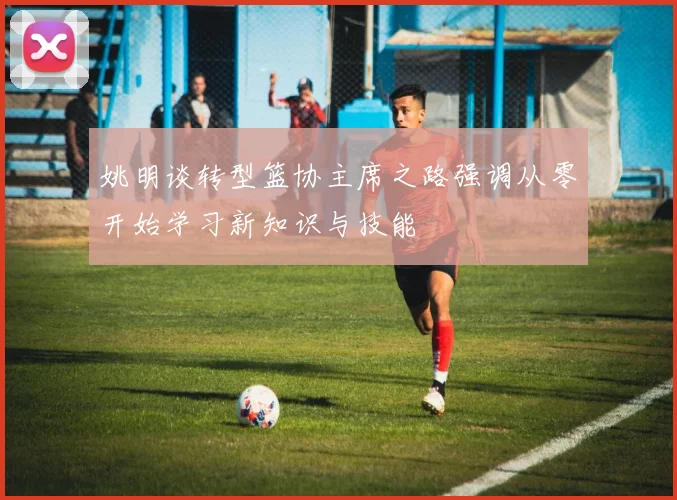 姚明谈转型篮协主席之路强调从零开始学习新知识与技能