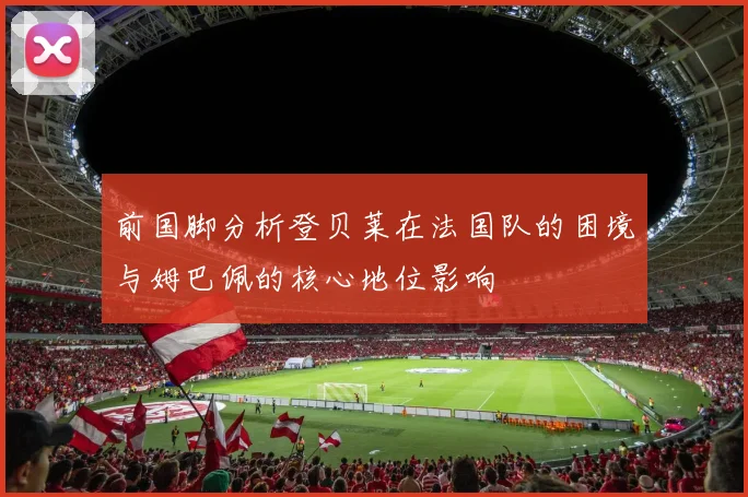 前国脚分析登贝莱在法国队的困境与姆巴佩的核心地位影响