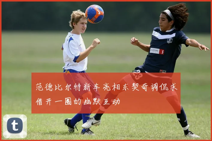 范德比尔特新车亮相东契奇调侃求借开一圈的幽默互动