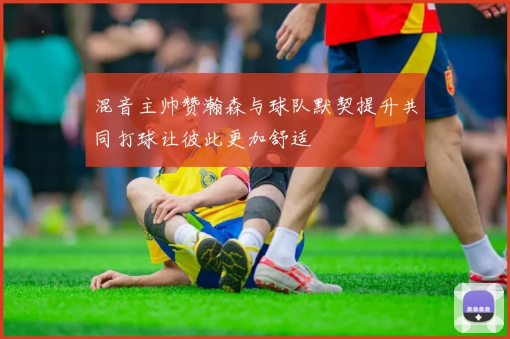 混音主帅赞瀚森与球队默契提升共同打球让彼此更加舒适