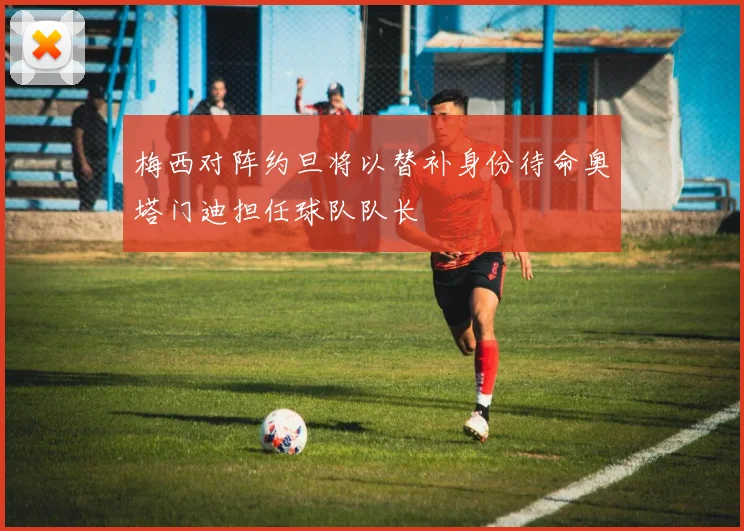 梅西对阵约旦将以替补身份待命奥塔门迪担任球队队长