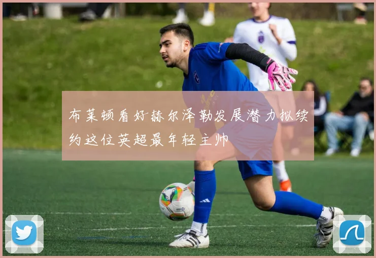 布莱顿看好赫尔泽勒发展潜力拟续约这位英超最年轻主帅