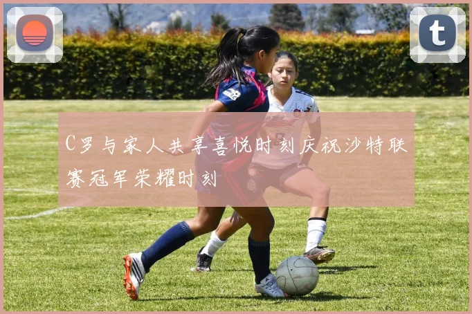 C罗与家人共享喜悦时刻庆祝沙特联赛冠军荣耀时刻